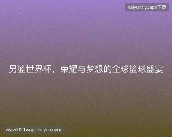 男篮世界杯，荣耀与梦想的全球篮球盛宴